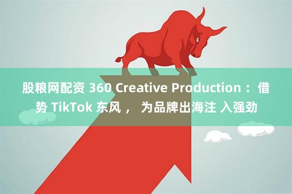 股粮网配资 360 Creative Production ：借势 TikTok 东风 ， 为品牌出海注 入强劲