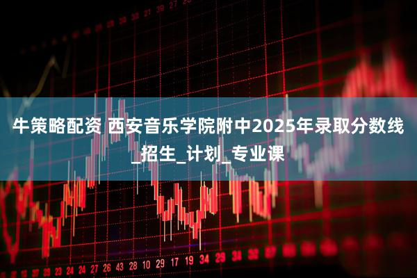 牛策略配资 西安音乐学院附中2025年录取分数线_招生_计划_专业课