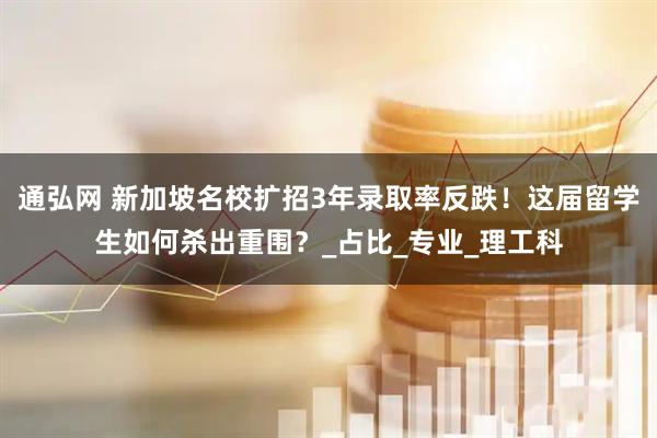 通弘网 新加坡名校扩招3年录取率反跌！这届留学生如何杀出重围？_占比_专业_理工科