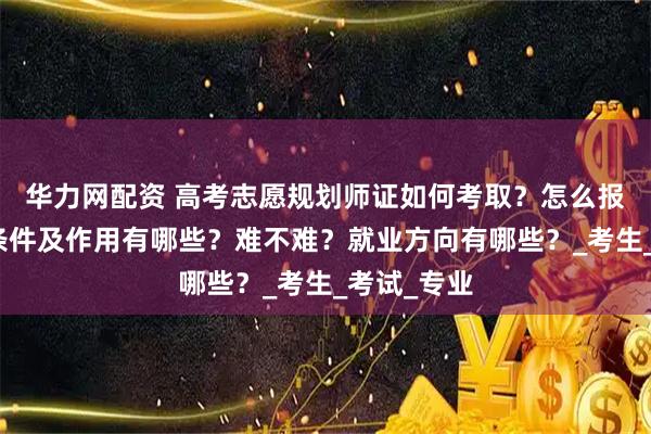 华力网配资 高考志愿规划师证如何考取？怎么报考，报考条件及作用有哪些？难不难？就业方向有哪些？_考生_考试_专业