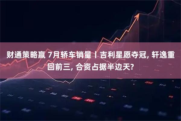 财通策略赢 7月轿车销量丨吉利星愿夺冠, 轩逸重回前三, 合资占据半边天?