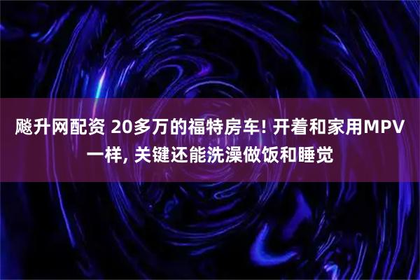 飚升网配资 20多万的福特房车! 开着和家用MPV一样, 关键还能洗澡做饭和睡觉