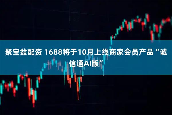 聚宝盆配资 1688将于10月上线商家会员产品“诚信通AI版”