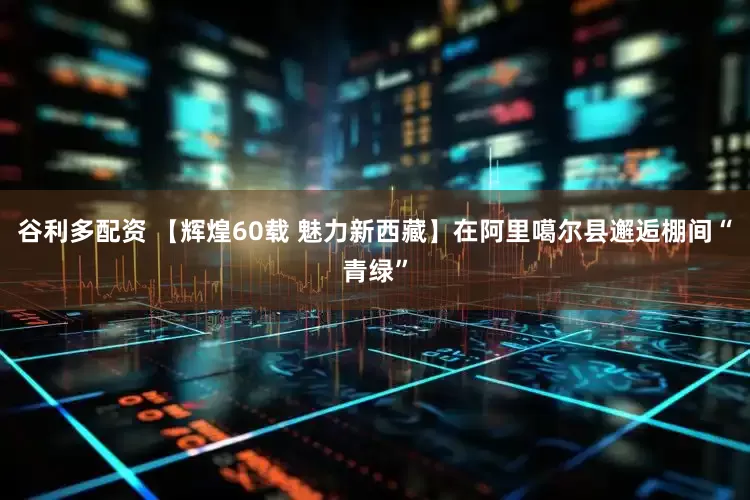 谷利多配资 【辉煌60载 魅力新西藏】在阿里噶尔县邂逅棚间“青绿”