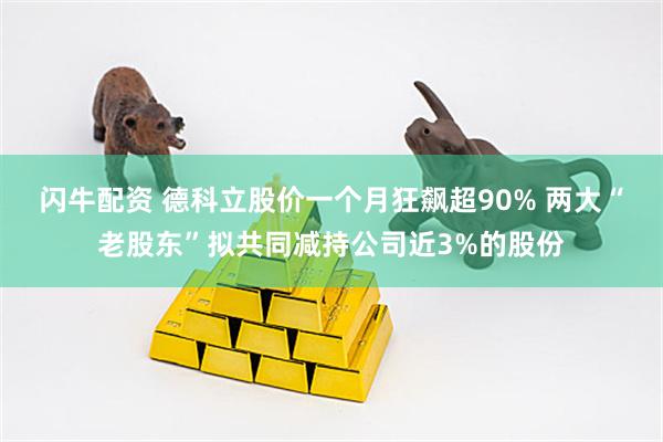 闪牛配资 德科立股价一个月狂飙超90% 两大“老股东”拟共同减持公司近3%的股份