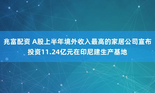 兆富配资 A股上半年境外收入最高的家居公司宣布投资11.24亿元在印尼建生产基地