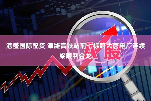 港盛国际配资 津潍高铁站前七标跨大唐电厂连续梁顺利合龙