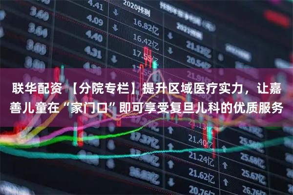 联华配资 【分院专栏】提升区域医疗实力，让嘉善儿童在“家门口”即可享受复旦儿科的优质服务