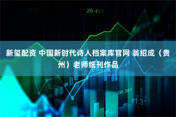 新玺配资 中国新时代诗人档案库官网 翁绍成（贵州）老师纸刊作品