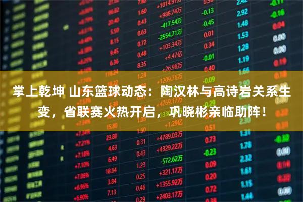 掌上乾坤 山东篮球动态:陶汉林与高诗岩关系生变,省联赛火热开启,巩晓彬亲临助阵!