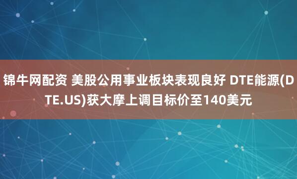 锦牛网配资 美股公用事业板块表现良好 DTE能源(DTE.US)获大摩上调目标价至140美元