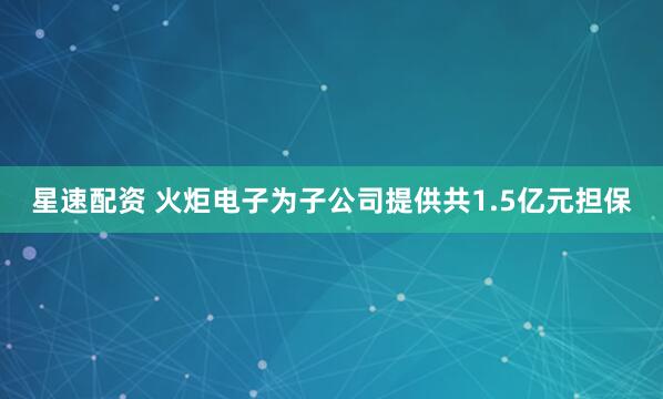 星速配资 火炬电子为子公司提供共1.5亿元担保