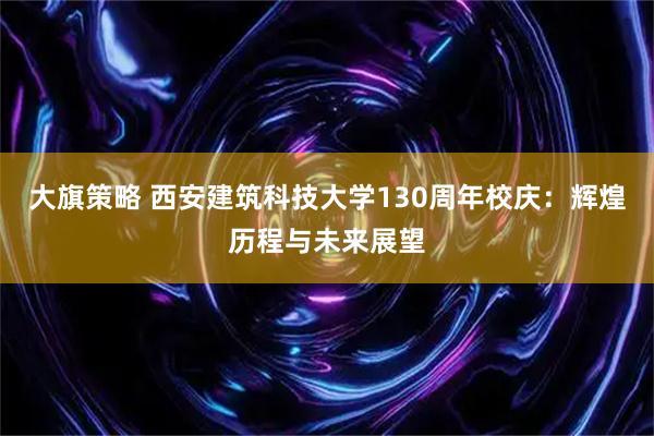 大旗策略 西安建筑科技大学130周年校庆：辉煌历程与未来展望