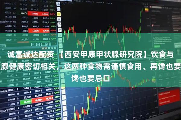 诚富诚达配资 【西安甲康甲状腺研究院】饮食与甲状腺健康密切相关，这两种食物需谨慎食用、再馋也要忌口