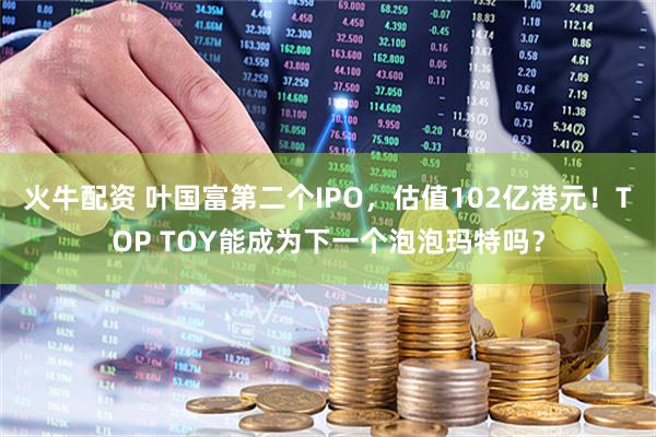 火牛配资 叶国富第二个IPO,估值102亿港元!TOP TOY能成为下一个泡泡玛特吗?