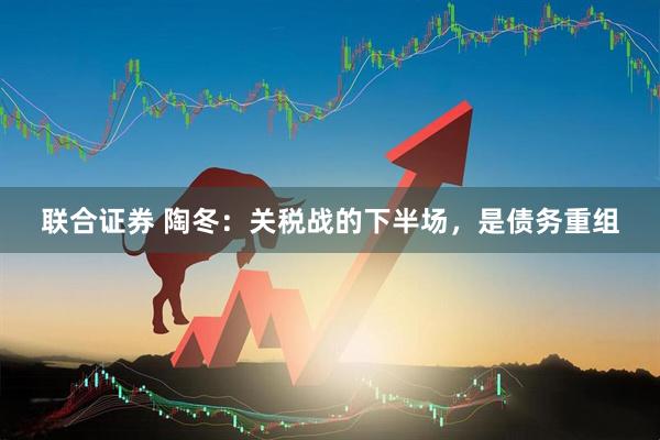 联合证券 陶冬：关税战的下半场，是债务重组