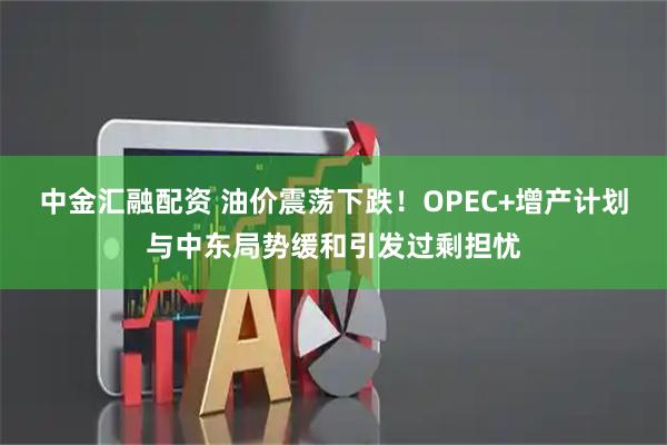中金汇融配资 油价震荡下跌!OPEC+增产计划与中东局势缓和引发过剩担忧