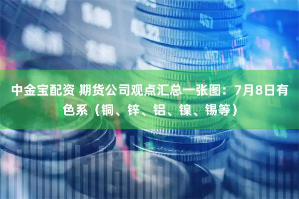 中金宝配资 期货公司观点汇总一张图：7月8日有色系（铜、锌、铝、镍、锡等）