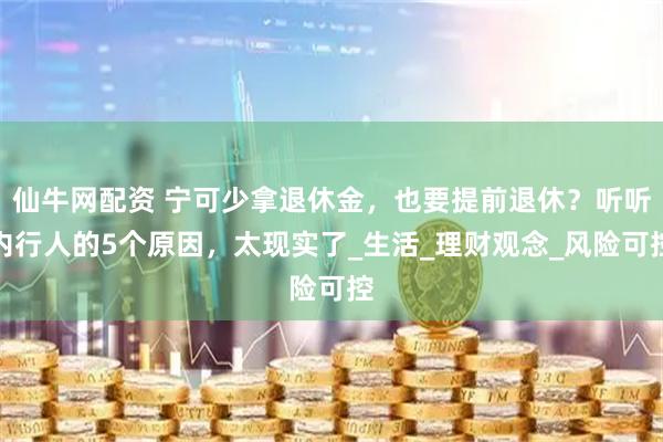仙牛网配资 宁可少拿退休金，也要提前退休？听听内行人的5个原因，太现实了_生活_理财观念_风险可控