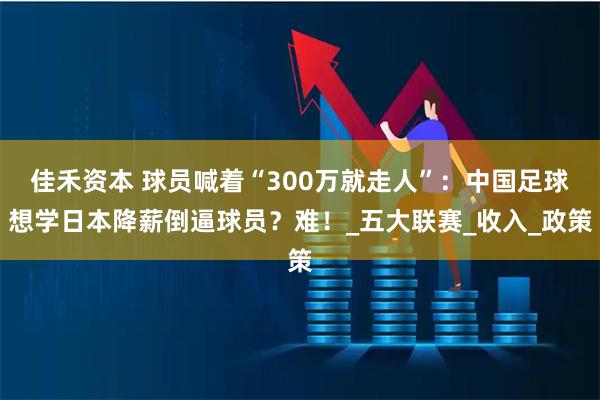 佳禾资本 球员喊着“300万就走人”：中国足球想学日本降薪倒逼球员？难！_五大联赛_收入_政策