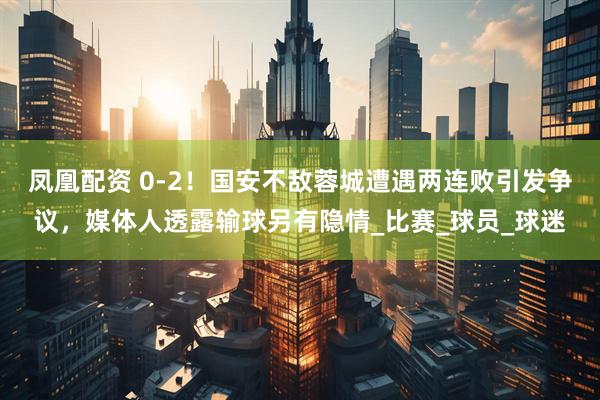 凤凰配资 0-2！国安不敌蓉城遭遇两连败引发争议，媒体人透露输球另有隐情_比赛_球员_球迷