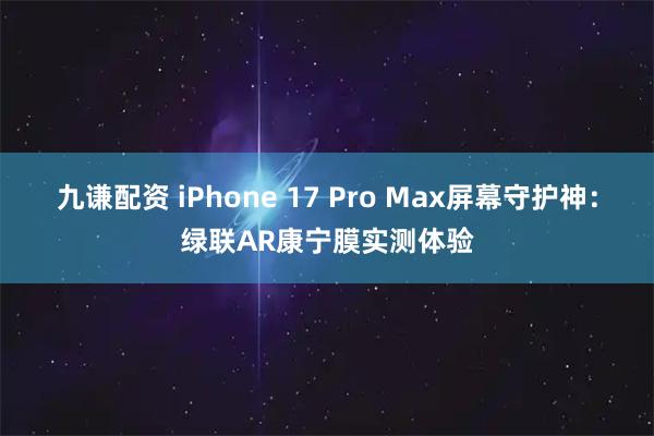九谦配资 iPhone 17 Pro Max屏幕守护神：绿联AR康宁膜实测体验