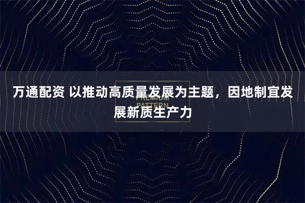 万通配资 以推动高质量发展为主题，因地制宜发展新质生产力