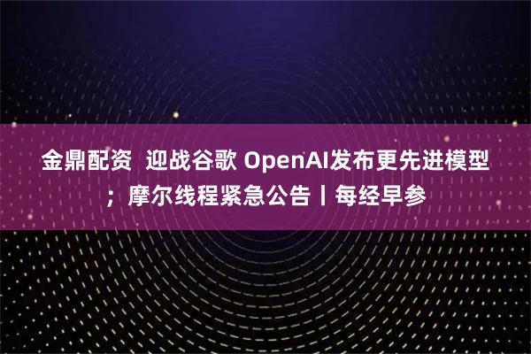 金鼎配资  迎战谷歌 OpenAI发布更先进模型；摩尔线程紧急公告丨每经早参