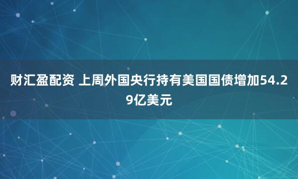 财汇盈配资 上周外国央行持有美国国债增加54.29亿美元