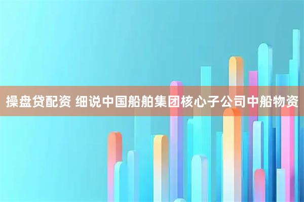 操盘贷配资 细说中国船舶集团核心子公司中船物资
