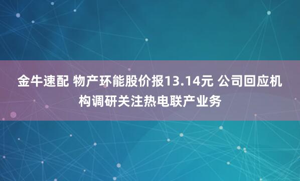 金牛速配 物产环能股价报13.14元 公司回应机构调研关注热电联产业务