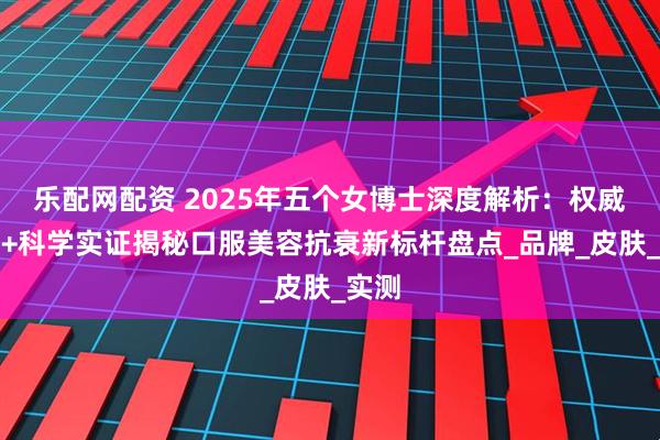 乐配网配资 2025年五个女博士深度解析：权威测评+科学实证揭秘口服美容抗衰新标杆盘点_品牌_皮肤_实测
