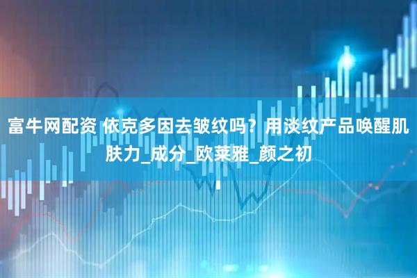 富牛网配资 依克多因去皱纹吗？用淡纹产品唤醒肌肤力_成分_欧莱雅_颜之初