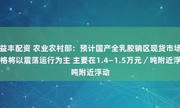 益丰配资 农业农村部：预计国产全乳胶销区现货市场价格将以震荡运行为主 主要在1.4—1.5万元／吨附近浮动